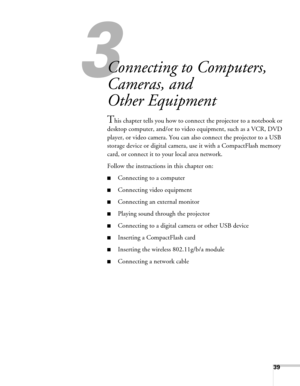 Page 3939
3
Connecting to Computers, 
Cameras, and 
Other Equipment
This chapter tells you how to connect the projector to a notebook or 
desktop computer, and/or to video equipment, such as a VCR, DVD 
player, or video camera. You can also connect the projector to a USB 
storage device or digital camera, use it with a CompactFlash memory 
card, or connect it to your local area network.
Follow the instructions in this chapter on:
■Connecting to a computer
■Connecting video equipment
■Connecting an external...
