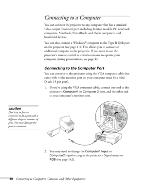 Page 4040Connecting to Computers, Cameras, and Other Equipment
Connecting to a Computer
You can connect the projector to any computer that has a standard 
video output (monitor) port, including desktop models, PC notebook 
computers, MacBook, PowerBook, and iBook computers, and 
hand-held devices. 
You can also connect a Windows
® computer to the Type B USB port 
on the projector (see page 41). This allows you to connect an 
additional computer to the projector. If you want to use the 
projector’s remote...