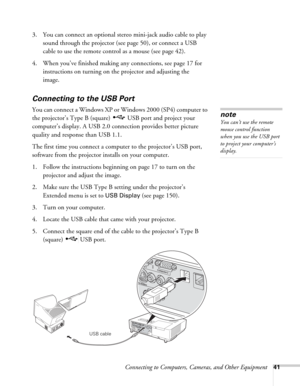 Page 41Connecting to Computers, Cameras, and Other Equipment41
3. You can connect an optional stereo mini-jack audio cable to play 
sound through the projector (see page 50), or connect a USB 
cable to use the remote control as a mouse (see page 42).
4. When you’ve finished making any connections, see page 17 for 
instructions on turning on the projector and adjusting the 
image.
Connecting to the USB Port
You can connect a Windows XP or Windows 2000 (SP4) computer to 
the projector’s Type B (square)  USB port...