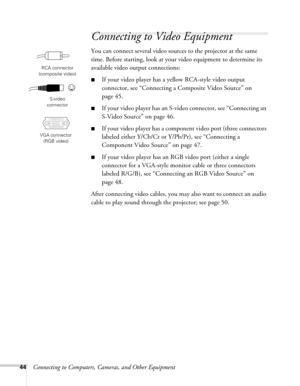 Page 4444Connecting to Computers, Cameras, and Other Equipment
Connecting to Video Equipment 
You can connect several video sources to the projector at the same 
time. Before starting, look at your video equipment to determine its 
available video output connections: 
■If your video player has a yellow RCA-style video output 
connector, see “Connecting a Composite Video Source” on 
page 45.
■If your video player has an S-video connector, see “Connecting an 
S-Video Source” on page 46.
■If your video player has...