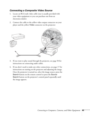 Page 45Connecting to Computers, Cameras, and Other Equipment45
Connecting a Composite Video Source
1. Locate an RCA-style video cable (one is usually provided with 
your video equipment or you can purchase one from an 
electronics dealer).
2. Connect the cable to the yellow video output connector on your 
player and the yellow 
Video connector on the projector:
3. If you want to play sound through the projector, see page 50 for 
instructions on connecting audio cables.
4. If you don’t need to make any other...