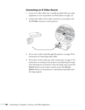 Page 4646Connecting to Computers, Cameras, and Other Equipment
Connecting an S-Video Source
1. Locate an S-video cable (one is usually provided with your video 
equipment or you can purchase one from Epson; see page 12). 
2. Connect the cable to the S-video connector on your player and 
the 
S-Video connector on the projector:
3. If you want to play sound through the projector, see page 50 for 
instructions on connecting audio cables.
4. If you don’t need to make any other connections, see page 17 for...