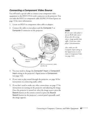 Page 47Connecting to Computers, Cameras, and Other Equipment47
Connecting a Component Video Source
You will need a special cable to connect your component video 
equipment to the HD15 (VGA-style) connector on the projector. You 
can order the HD15 to component cable (ELPKC19) from Epson; see 
page 13 for more information. 
1. Locate an HD15 to component video cable or adapter. 
2. Connect the cable to your player and the 
Computer 1 or 
Computer 2 connector on the projector. 
3. You may need to change the...