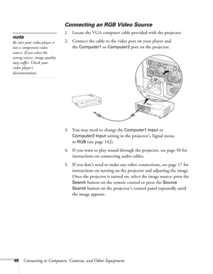 Page 4848Connecting to Computers, Cameras, and Other Equipment
Connecting an RGB Video Source
1. Locate the VGA computer cable provided with the projector. 
2. Connect the cable to the video port on your player and 
the 
Computer1 or Computer2 port on the projector.
3. You may need to change the 
Computer1 Input or 
Computer2 Input setting in the projector’s Signal menu
to 
RGB (see page 142).
4. If you want to play sound through the projector, see page 50 for 
instructions on connecting audio cables.
5. If you...