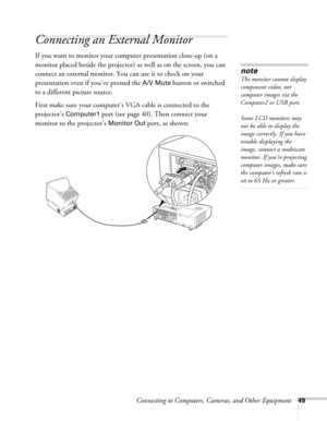 Page 49Connecting to Computers, Cameras, and Other Equipment49
Connecting an External Monitor
If you want to monitor your computer presentation close-up (on a 
monitor placed beside the projector) as well as on the screen, you can 
connect an external monitor. You can use it to check on your 
presentation even if you’ve pressed the 
A/V Mute button or switched 
to a different picture source. 
First make sure your computer’s VGA cable is connected to the 
projector’s 
Computer1 port (see page 40). Then connect...