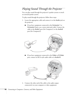 Page 5050Connecting to Computers, Cameras, and Other Equipment
Playing Sound Through the Projector
You can play sound through the projector’s speaker system or attach 
an external speaker system.
To play sound through the projector, follow these steps:
1. Locate the appropriate cable and connect it to the 
Audio jack on 
the projector.
■If you have equipment connected to the Computer 1 or 
Computer 2 port, use a stereo mini-jack cable. Connect the 
cable to the 
Audio1 port (for Computer1) or the Audio2 
port...