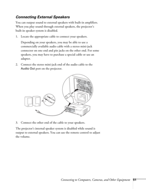 Page 51Connecting to Computers, Cameras, and Other Equipment51
Connecting External Speakers
You can output sound to external speakers with built-in amplifiers. 
When you play sound through external speakers, the projector’s 
built-in speaker system is disabled.
1. Locate the appropriate cable to connect your speakers. 
Depending on your speakers, you may be able to use a 
commercially available audio cable with a stereo mini-jack 
connector on one end and pin jacks on the other end. For some 
speakers, you may...