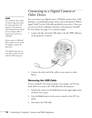 Page 5252Connecting to Computers, Cameras, and Other Equipment
Connecting to a Digital Camera or 
Other Device
You can connect your digital camera, USB flash memory drive, USB 
hard drive, or multimedia storage viewer, such as the Epson P-5000 or 
Apple
® iPod.® Use the USB cable specified for your device. Then you 
can use your device’s slideshow function or the projector’s EasyMP 
PC Free feature (see page 111) to present images. 
1. Connect the flat end of the USB cable to the flat   USB port 
on the...