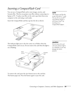 Page 53Connecting to Computers, Cameras, and Other Equipment53
Inserting a CompactFlash Card
You can use a CompactFlash card to store images, movies, and 
Scenario files. This lets you project your files without connecting to a 
laptop or PC. To place your files on the card, copy them from your 
computer to the card using a card reader.
Insert the CompactFlash card face-up into the slot as shown:
The indicator light next to the slot comes on or flashes when the 
CompactFlash card is in use. Do not remove the...