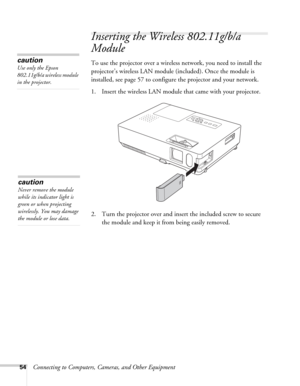 Page 5454Connecting to Computers, Cameras, and Other Equipment
Inserting the Wireless 802.11g/b/a 
Module
To use the projector over a wireless network, you need to install the 
projector’s wireless LAN module (included). Once the module is 
installed, see page 57 to configure the projector and your network. 
1. Insert the wireless LAN module that came with your projector.
2. Turn the projector over and insert the included screw to secure 
the module and keep it from being easily removed. caution
Use only the...