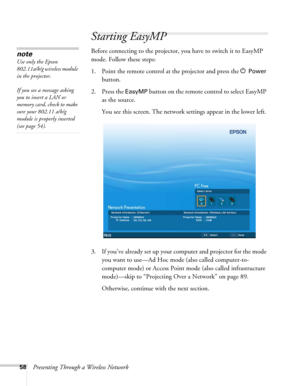 Page 5858Presenting Through a Wireless Network
Starting EasyMP
Before connecting to the projector, you have to switch it to EasyMP 
mode. Follow these steps: 
1. Point the remote control at the projector and press the P 
Power 
button.
2. Press the 
EasyMP button on the remote control to select EasyMP 
as the source. 
You see this screen. The network settings appear in the lower left. 
3. If you’ve already set up your computer and projector for the mode 
you want to use—Ad Hoc mode (also called computer-to-...