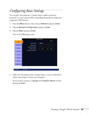 Page 59Presenting Through a Wireless Network59
Configuring Basic Settings
You can give your projector a unique name, enable a projector 
keyword, or create a password for controlling the projector using your 
computer’s Web browser.
1. Press the 
Menu button, then choose Network and press Enter. 
2. Choose 
Network Configuration and press Enter. 
3. Choose 
Basic and press Enter. 
You see the following screen: 
4. Make sure the projector has a unique name, so you can identify it 
when connecting to it from your...