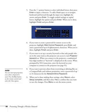 Page 6060Presenting Through a Wireless Network5. Press the  pointer button to select individual letters; then press 
Enter to input a character. To add a blank space or to navigate 
backward and forward through the input text, highlight the 
arrows and press 
Enter. To toggle symbol settings or capital 
letters, highlight the option and press 
Enter. When you’re done, 
highlight 
Finish and press Enter.
6. If you want to create a password for remote access to the 
projector, highlight 
Web Control Password,...