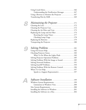 Page 77
Using E-mail Alerts. . . . . . . . . . . . . . . . . . . . . . . . . . . . . . . 166
Understanding the Notification Messages  . . . . . . . . . . 167
Using a Browser to Monitor the Projector  . . . . . . . . . . . . . 167
Transferring Files by SMB  . . . . . . . . . . . . . . . . . . . . . . . . . 169
8
Maintaining the Projector. . . . . . . . . . . . . . . . . . 171
Cleaning the Lens . . . . . . . . . . . . . . . . . . . . . . . . . . . . . . . . 172
Cleaning the Projector Case  . . . . . . . . . . ....