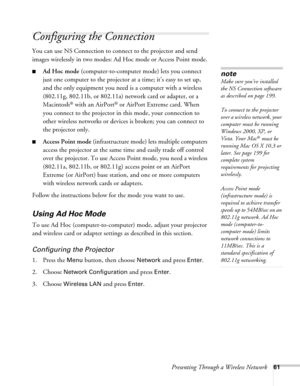 Page 61Presenting Through a Wireless Network61
Configuring the Connection
You can use NS Connection to connect to the projector and send 
images wirelessly in two modes: Ad Hoc mode or Access Point mode. 
■Ad Hoc mode (computer-to-computer mode) lets you connect 
just one computer to the projector at a time; it’s easy to set up, 
and the only equipment you need is a computer with a wireless 
(802.11g, 802.11b, or 802.11a) network card or adapter, or a 
Macintosh
® with an AirPort® or AirPort Extreme card. When...