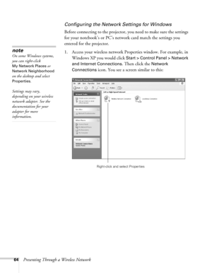 Page 6464Presenting Through a Wireless Network
Configuring the Network Settings for Windows
Before connecting to the projector, you need to make sure the settings 
for your notebook’s or PC’s network card match the settings you 
entered for the projector. 
1. Access your wireless network Properties window. For example, in 
Windows XP you would click 
Start > Control Panel > Network 
and Internet Connections
. Then click the Network 
Connections
 icon. You see a screen similar to this:
note
On some Windows...