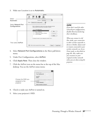 Page 67Presenting Through a Wireless Network67
3. Make sure Location is set to Automatic.
4. Select 
Network Port Configurations in the Show pull-down 
menu.
5. Under Port Configurations, select 
AirPort.
6. Click 
Apply Now. Then close the window.
7. Click the AirPort icon on the menu bar at the top of the Mac 
desktop. You see the AirPort status menu:
8. Check to make sure AirPort is turned on.
9. Select your projector’s SSID.
note
If you don’t need the other 
network port configurations, 
disable them by...