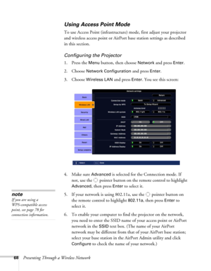 Page 6868Presenting Through a Wireless Network
Using Access Point Mode 
To use Access Point (infrastructure) mode, first adjust your projector 
and wireless access point or AirPort base station settings as described 
in this section. 
Configuring the Projector
1. Press the Menu button, then choose Network and press Enter. 
2. Choose 
Network Configuration and press Enter.
3. Choose 
Wireless LAN and press Enter. You see this screen:
4. Make sure 
Advanced is selected for the Connection mode. If 
not, use the...