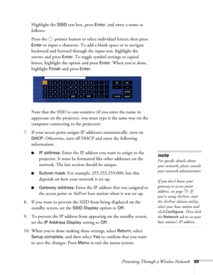 Page 69Presenting Through a Wireless Network69
Highlight the SSID text box, press Enter, and enter a name as 
follows:
Press the  pointer button to select individual letters; then press 
Enter to input a character. To add a blank space or to navigate 
backward and forward through the input text, highlight the 
arrows and press 
Enter. To toggle symbol settings or capital 
letters, highlight the option and press 
Enter. When you’re done, 
highlight 
Finish and press Enter.
Note that the SSID is case-sensitive...