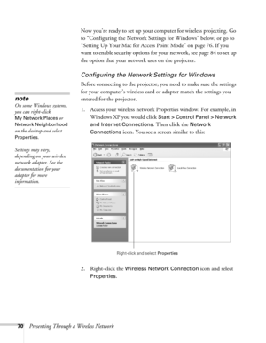 Page 7070Presenting Through a Wireless NetworkNow you’re ready to set up your computer for wireless projecting. Go 
to “Configuring the Network Settings for Windows” below, or go to 
“Setting Up Your Mac for Access Point Mode” on page 76. If you 
want to enable security options for your network, see page 84 to set up 
the option that your network uses on the projector. 
Configuring the Network Settings for Windows
Before connecting to the projector, you need to make sure the settings 
for your computer’s...