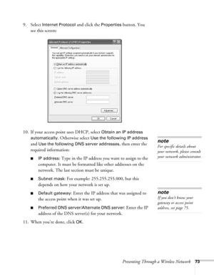 Page 73Presenting Through a Wireless Network73
9. Select Internet Protocol and click the Properties button. You 
see this screen:
10. If your access point uses DHCP, select 
Obtain an IP address 
automatically
. Otherwise select Use the following IP address 
and 
Use the following DNS server addresses, then enter the 
required information: 
■IP address: Type in the IP address you want to assign to the 
computer. It must be formatted like other addresses on the 
network. The last section must be unique.
■Subnet...