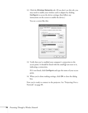 Page 7474Presenting Through a Wireless Network12. Click the 
Wireless Networks tab. (If you don’t see this tab, you 
may need to enable your wireless card or adapter by clicking 
Configure to access the device settings; then follow any 
instructions on the screen to enable the device.)
You see a screen like this:
13. Verify that you’ve enabled your computer’s connection to the 
access point. It should be listed with the small  icon next to it, 
indicating a connection. 
If it’s not listed, click 
Configure and...