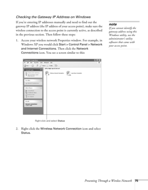 Page 75Presenting Through a Wireless Network75
Checking the Gateway IP Address on Windows
If you’re entering IP addresses manually and need to find out the 
gateway IP address (the IP address of your access point), make sure the 
wireless connection to the access point is currently active, as described 
in the previous section. Then follow these steps:
1. Access your wireless network Properties window. For example, in 
Windows XP you would click 
Start > Control Panel > Network 
and Internet Connections
. Then...