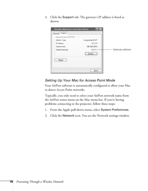 Page 7676Presenting Through a Wireless Network3. Click the 
Support tab. The gateway’s IP address is listed as 
shown: 
Setting Up Your Mac for Access Point Mode
Your AirPort software is automatically configured to allow your Mac 
to detect Access Point networks. 
Typically, you only need to select your AirPort network name from 
the AirPort status menu on the Mac menu bar. If you’re having 
problems connecting to the projector, follow these steps:
1. From the Apple pull-down menu, select 
System Preferences....