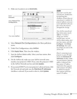 Page 77Presenting Through a Wireless Network77
3. Make sure Location is set to Automatic.
4. Select 
Network Port Configurations in the Show pull-down 
menu.
5. Under Port Configurations, select 
AirPort.
6. Click 
Apply Now. Then close the window.
7. Start the AirPort Admin utility. Select your base station, then 
click 
Configure.
8. On the AirPort tab, make sure your AirPort network name 
matches your projector’s SSID. If not, enter the projector’s SSID 
in the AirPort Network text box and click 
Update. 
9....