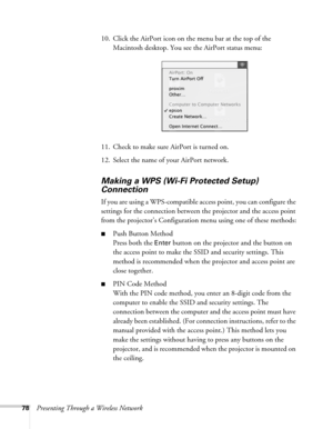 Page 7878Presenting Through a Wireless Network10. Click the AirPort icon on the menu bar at the top of the 
Macintosh desktop. You see the AirPort status menu:
11. Check to make sure AirPort is turned on.
12. Select the name of your AirPort network. 
Making a WPS (Wi-Fi Protected Setup) 
Connection
If you are using a WPS-compatible access point, you can configure the 
settings for the connection between the projector and the access point 
from the projector’s Configuration menu using one of these methods:
■Push...