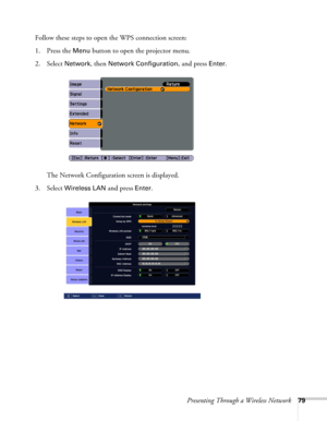 Page 79Presenting Through a Wireless Network79
Follow these steps to open the WPS connection screen:
1. Press the 
Menu button to open the projector menu. 
2. Select 
Network, then Network Configuration, and press Enter.
The Network Configuration screen is displayed.
3. Select 
Wireless LAN and press Enter. 