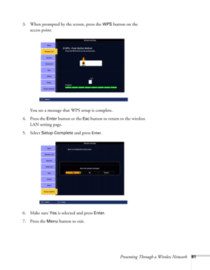 Page 81Presenting Through a Wireless Network81
3. When prompted by the screen, press the WPS button on the 
access point.
You see a message that WPS setup is complete.
4. Press the 
Enter button or the Esc button to return to the wireless 
LAN setting page.
5. Select 
Setup Complete and press Enter. 
6. Make sure 
Yes is selected and press Enter.
7. Press the 
Menu button to exit. 