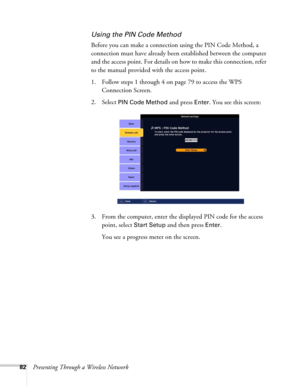 Page 8282Presenting Through a Wireless Network
Using the PIN Code Method
Before you can make a connection using the PIN Code Method, a 
connection must have already been established between the computer 
and the access point. For details on how to make this connection, refer 
to the manual provided with the access point.
1. Follow steps 1 through 4 on page 79 to access the WPS 
Connection Screen.
2. Select 
PIN Code Method and press Enter. You see this screen:
3. From the computer, enter the displayed PIN code...