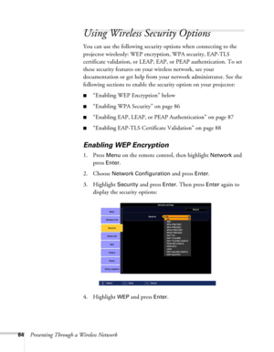 Page 8484Presenting Through a Wireless Network
Using Wireless Security Options 
You can use the following security options when connecting to the 
projector wirelessly: WEP encryption, WPA security, EAP-TLS 
certificate validation, or LEAP, EAP, or PEAP authentication. To set 
these security features on your wireless network, see your 
documentation or get help from your network administrator. See the 
following sections to enable the security option on your projector: 
■“Enabling WEP Encryption” below...