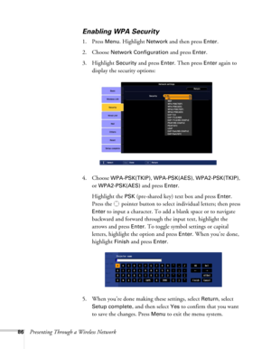 Page 8686Presenting Through a Wireless Network
Enabling WPA Security
1. Press Menu. Highlight Network and then press Enter. 
2. Choose 
Network Configuration and press Enter. 
3. Highlight 
Security and press Enter. Then press Enter again to 
display the security options:
4. Choose 
WPA-PSK(TKIP), WPA-PSK(AES), WPA2-PSK(TKIP), 
or 
WPA2-PSK(AES) and press Enter. 
Highlight the 
PSK (pre-shared key) text box and press Enter. 
Press the  pointer button to select individual letters; then press 
Enter to input a...