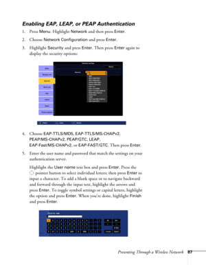 Page 87Presenting Through a Wireless Network87
Enabling EAP, LEAP, or PEAP Authentication
1. Press Menu. Highlight Network and then press Enter. 
2. Choose 
Network Configuration and press Enter. 
3. Highlight 
Security and press Enter. Then press Enter again to 
display the security options:
4. Choose 
EAP-TTLS/MD5, EAP-TTLS/MS-CHAPv2, 
PEAP/MS-CHAPv2, PEAP/GTC, LEAP, 
EAP-Fast/MS-CHAPv2, or EAP-FAST/GTC. Then press Enter. 
5. Enter the user name and password that match the settings on your 
authentication...