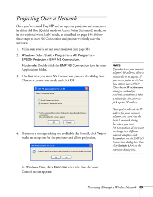 Page 89Presenting Through a Wireless Network89
Projecting Over a Network
Once you’ve started EasyMP and set up your projector and computer 
in either Ad Hoc (Quick) mode or Access Point (Advanced) mode, or 
in the optional wired LAN mode, as described on page 154, follow 
these steps to start NS Connection and project wirelessly over the 
network: 
1. Make sure you’ve set up your projector (see page 58).
2.Windows: Select 
Start > Programs or All Programs > 
EPSON Projector > EMP NS Connection
.
Macintosh:...