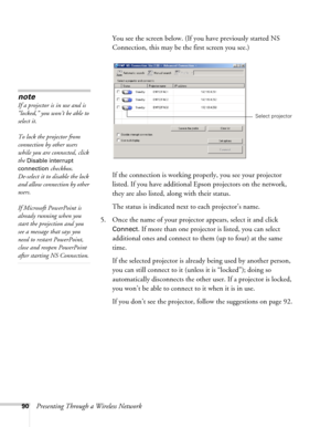 Page 9090Presenting Through a Wireless NetworkYou see the screen below. (If you have previously started NS 
Connection, this may be the first screen you see.)
If the connection is working properly, you see your projector 
listed. If you have additional Epson projectors on the network, 
they are also listed, along with their status. 
The status is indicated next to each projector’s name.
5. Once the name of your projector appears, select it and click 
Connect. If more than one projector is listed, you can select...