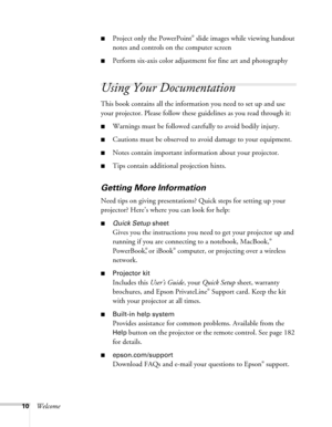 Page 1010Welcome
■Project only the PowerPoint® slide images while viewing handout 
notes and controls on the computer screen
■Perform six-axis color adjustment for fine art and photography
Using Your Documentation
This book contains all the information you need to set up and use 
your projector. Please follow these guidelines as you read through it: 
■Warnings must be followed carefully to avoid bodily injury.
■Cautions must be observed to avoid damage to your equipment.
■Notes contain important information...