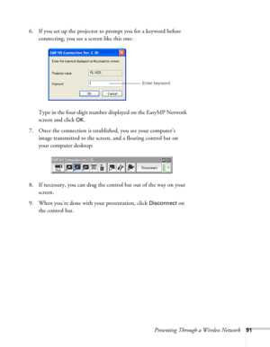 Page 91Presenting Through a Wireless Network91
6. If you set up the projector to prompt you for a keyword before 
connecting, you see a screen like this one: 
Type in the four-digit number displayed on the EasyMP Network 
screen and click 
OK.
7. Once the connection is established, you see your computer’s 
image transmitted to the screen, and a floating control bar on 
your computer desktop:
 
8. If necessary, you can drag the control bar out of the way on your 
screen. 
9. When you’re done with your...