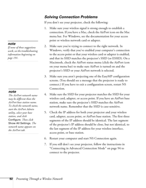 Page 9292Presenting Through a Wireless Network
Solving Connection Problems
If you don’t see your projector, check the following: 
1. Make sure your wireless signal is strong enough to establish a 
connection. If you have a Mac, check the AirPort icon on the Mac 
menu bar. For Windows, see the documentation for your access 
point or wireless network card or adapter. 
2. Make sure you’re trying to connect to the right network. In 
Windows, verify that you’ve enabled your computer’s connection 
to the access point...