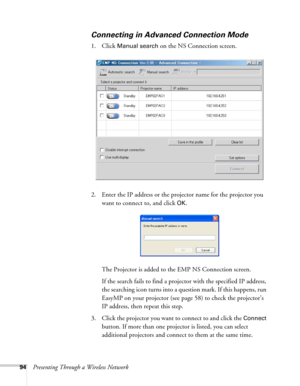 Page 9494Presenting Through a Wireless Network
Connecting in Advanced Connection Mode
1. Click Manual search on the NS Connection screen. 
2. Enter the IP address or the projector name for the projector you 
want to connect to, and click 
OK.
The Projector is added to the EMP NS Connection screen.
If the search fails to find a projector with the specified IP address, 
the searching icon turns into a question mark. If this happens, run 
EasyMP on your projector (see page 58) to check the projector’s 
IP address,...
