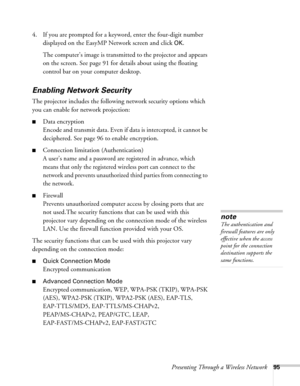 Page 95Presenting Through a Wireless Network95
4. If you are prompted for a keyword, enter the four-digit number 
displayed on the EasyMP Network screen and click 
OK.
The computer’s image is transmitted to the projector and appears 
on the screen. See page 91 for details about using the floating 
control bar on your computer desktop. 
Enabling Network Security
The projector includes the following network security options which 
you can enable for network projection: 
■Data encryption
Encode and transmit data....