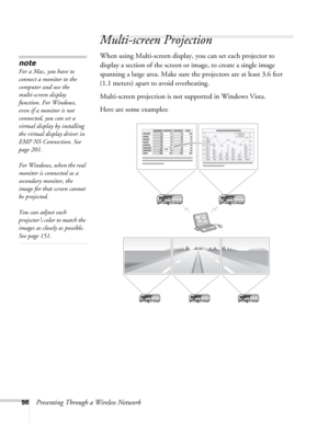 Page 9898Presenting Through a Wireless Network
Multi-screen Projection
When using Multi-screen display, you can set each projector to 
display a section of the screen or image, to create a single image 
spanning a large area. Make sure the projectors are at least 3.6 feet 
(1.1 meters) apart to avoid overheating.
Multi-screen projection is not supported in Windows Vista. 
Here are some examples: 
note
For a Mac, you have to 
connect a monitor to the 
computer and use the 
multi-screen display 
function. For...