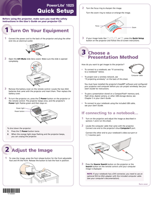 Page 1
2	 Turn	the	focus	ring	 to	sharpen	 the	image.	
	
	 Turn	 the	zoom	 ring	to	reduce	 or	enlarge	 the	image.	
	
	
	
	
	
	
	
	
3		
If	your	 image	 looks	like	,	,	,	or	,	press	 the	Quick Setup	
button	 on	the	 projector	 and	follow	 the	on-screen	 instructions.	
 
PowerLite
®
 1825 
Quick Setup
1 Turn On Your Equipment
1		
Connect	the	power	 cord	to	the	 back	 of	the	 projector	 and	plug	 the	other	
end	 into	 an	electrical	 outlet.
	
2		
Open	 the	A/V Mute	slide	 (lens	 cover).	 Make	sure	the	slide	 is...