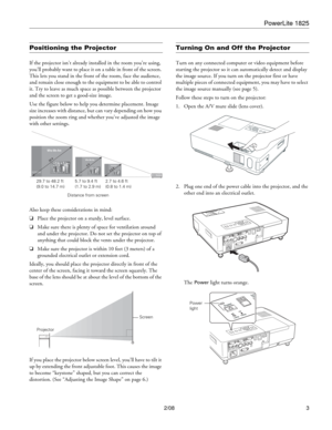 Page 3PowerLite 1825
2/08 3
Positioning the Projector
If the projector isn’t already installed in the room you’re using, 
you’ll probably want to place it on a table in front of the screen. 
This lets you stand in the front of the room, face the audience, 
and remain close enough to the equipment to be able to control 
it. Try to leave as much space as possible between the projector 
and the screen to get a good-size image. 
Use the figure below to help you determine placement. Image 
size increases with...