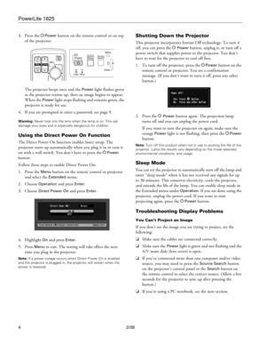 Page 4PowerLite 1825
4 2/08 3. Press the P
Power button on the remote control or on top 
of the projector. 
The projector beeps once and the 
Power light flashes green 
as the projector warms up, then an image begins to appear. 
When the 
Power light stops flashing and remains green, the 
projector is ready for use.
4. If you are prompted to enter a password, see page 9.
Warning: Never look into the lens when the lamp is on. This can 
damage your eyes and is especially dangerous for children.
Using the Direct...