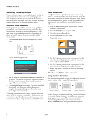 Page 6PowerLite 1825
6 2/08
Adjusting the Image Shape
You can maintain a square or rectangular image by placing the 
projector directly in front of the screen and keeping it level. 
This also produces the best picture quality. If the projector is 
tilted up or placed at an angle, you’ll need to correct the image 
shape by using one of the functions described below. 
Automatic Image Adjustment
Use the projector’s Quick Setup feature to set up quickly for a 
presentation. This function automatically corrects the...