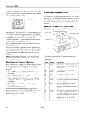 Page 10PowerLite 1825
10 2/08 Hold down the 
Num button on the remote control and use the 
numeric keypad to enter the four-digit password. The password 
screen closes and projection begins.
If the password is not correct, you see a message prompting you 
to re-enter it. If you enter an incorrect password three times in 
succession, you see the message 
The projector’s operation will 
be locked 
and the projector switches to standby mode. 
Disconnect the projector’s power cord from the electrical outlet,...