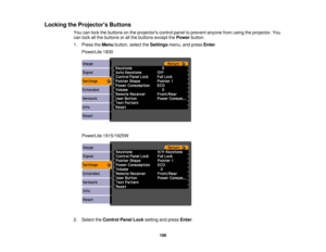 Page 106

Locking
theProjector s Buttons
 You
canlock thebuttons onthe projectors controlpaneltoprevent anyonefromusing theprojector. You
 can
lock allthe buttons orall the buttons exceptthePower button.
 1.
Press theMenu button, selecttheSettings menu,andpress Enter.
 PowerLite
1830
 PowerLite
1915/1925W
 2.
Select theControl PanelLocksetting andpress Enter.
 106 